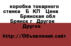 коробка токарного станка 16Б16КП › Цена ­ 5 000 - Брянская обл., Брянск г. Другое » Другое   